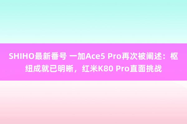 SHIHO最新番号 一加Ace5 Pro再次被阐述：枢纽成就已明晰，红米K80 Pro直面挑战