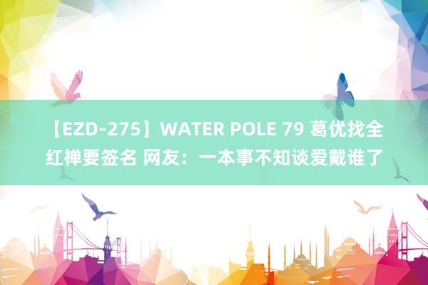 【EZD-275】WATER POLE 79 葛优找全红禅要签名 网友：一本事不知谈爱戴谁了