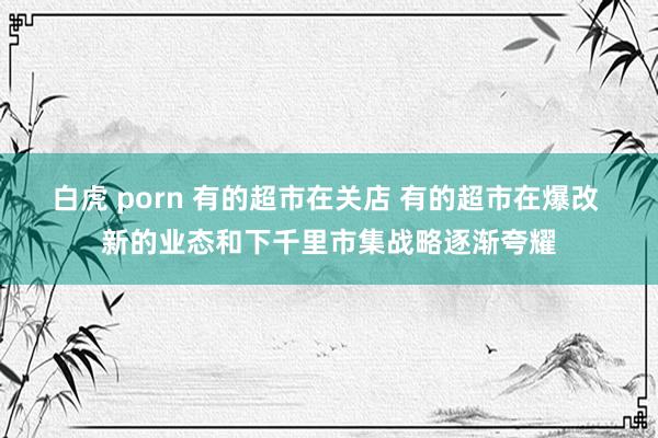 白虎 porn 有的超市在关店 有的超市在爆改 新的业态和下千里市集战略逐渐夸耀
