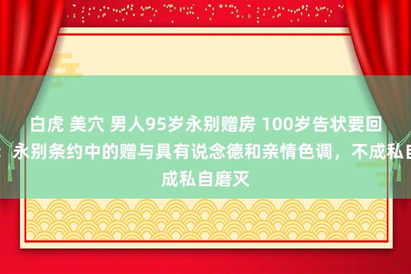 白虎 美穴 男人95岁永别赠房 100岁告状要回 法官：永别条约中的赠与具有说念德和亲情色调，不成私自磨灭