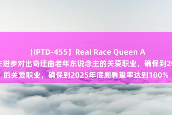 【IPTD-455】Real Race Queen AYA 北京市发布新决议，旨在进步对出奇迂曲老年东说念主的关爱职业，确保到2025年底周看望率达到100%