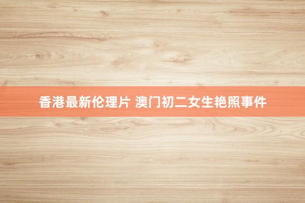 香港最新伦理片 澳门初二女生艳照事件