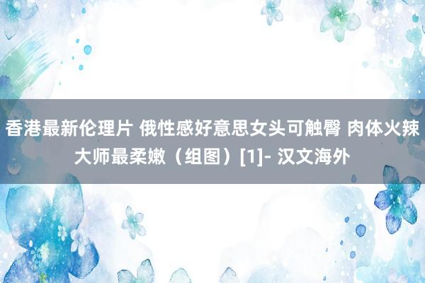 香港最新伦理片 俄性感好意思女头可触臀 肉体火辣大师最柔嫩（组图）[1]- 汉文海外