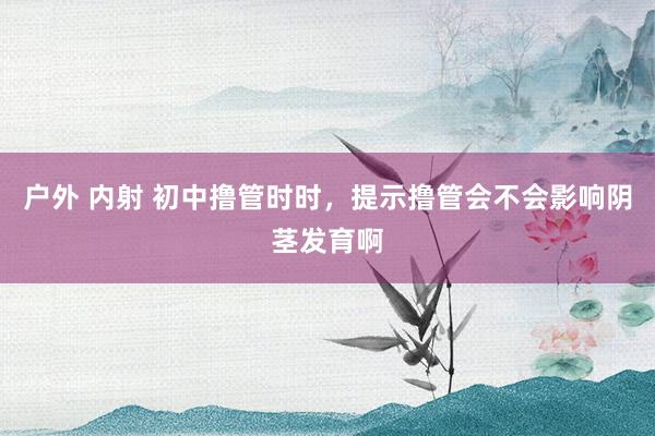 户外 内射 初中撸管时时，提示撸管会不会影响阴茎发育啊