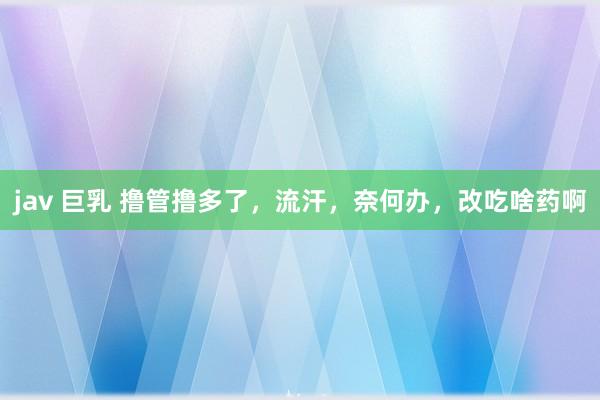 jav 巨乳 撸管撸多了,流汗,奈何办,改吃啥药啊