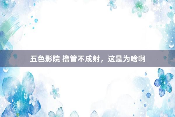 五色影院 撸管不成射，这是为啥啊