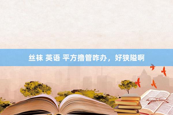丝袜 英语 平方撸管咋办，好狭隘啊