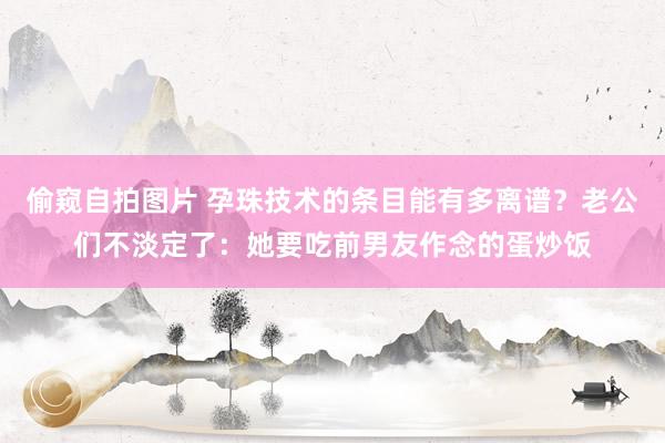 偷窥自拍图片 孕珠技术的条目能有多离谱？老公们不淡定了：她要吃前男友作念的蛋炒饭