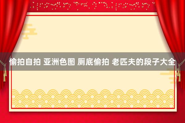 偷拍自拍 亚洲色图 厕底偷拍 老匹夫的段子大全