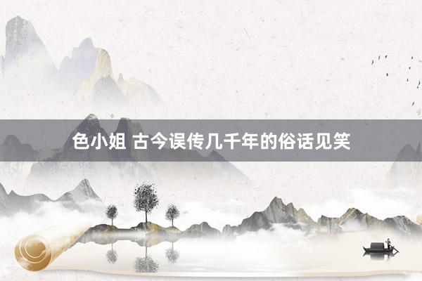 色小姐 古今误传几千年的俗话见笑