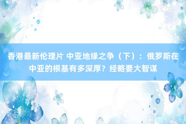 香港最新伦理片 中亚地缘之争（下）：俄罗斯在中亚的根基有多深厚？经略要大智谋