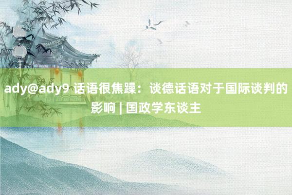 ady@ady9 话语很焦躁：谈德话语对于国际谈判的影响 | 国政学东谈主