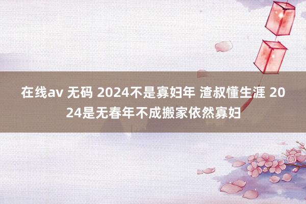 在线av 无码 2024不是寡妇年 渣叔懂生涯 2024是无春年不成搬家依然寡妇
