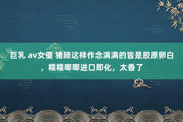 巨乳 av女優 猪蹄这样作念满满的皆是胶原卵白，糯糯唧唧进口即化，太香了