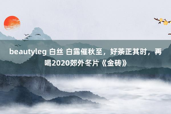 beautyleg 白丝 白露催秋至，好茶正其时，再喝2020郊外冬片《金砖》