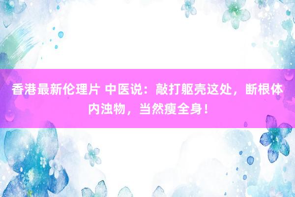香港最新伦理片 中医说：敲打躯壳这处，断根体内浊物，当然瘦全身！