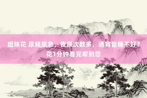 姐妹花 尿频尿急，夜尿次数多，通宵皆睡不好？花1分钟看完帮到您