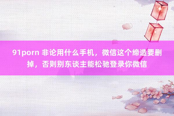 91porn 非论用什么手机，微信这个缔造要删掉，否则别东谈主能松驰登录你微信