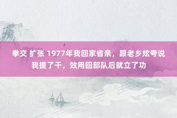 拳交 扩张 1977年我回家省亲，跟老乡炫夸说我提了干，效用回部队后就立了功