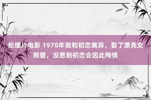伦理片电影 1978年我和初恋离异，娶了漂亮女照管，没思到初恋会因此殉情