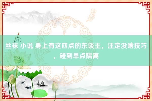 丝袜 小说 身上有这四点的东谈主，注定没啥技巧，碰到早点隔离