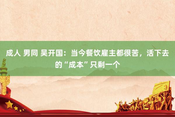 成人 男同 吴开国：当今餐饮雇主都很苦，活下去的“成本”只剩一个