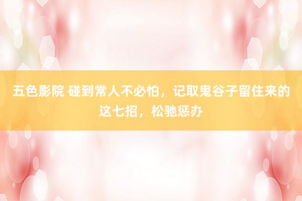 五色影院 碰到常人不必怕，记取鬼谷子留住来的这七招，松驰惩办