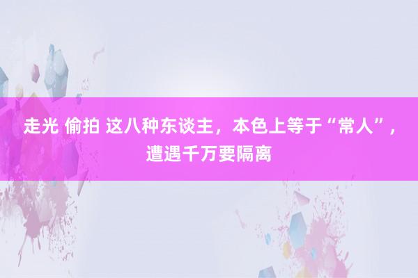走光 偷拍 这八种东谈主，本色上等于“常人”，遭遇千万要隔离