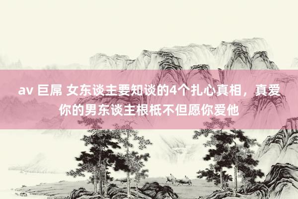 av 巨屌 女东谈主要知谈的4个扎心真相，真爱你的男东谈主根柢不但愿你爱他