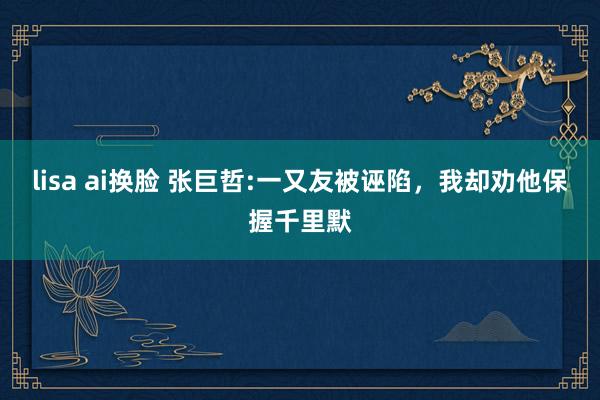 lisa ai换脸 张巨哲:一又友被诬陷，我却劝他保握千里默
