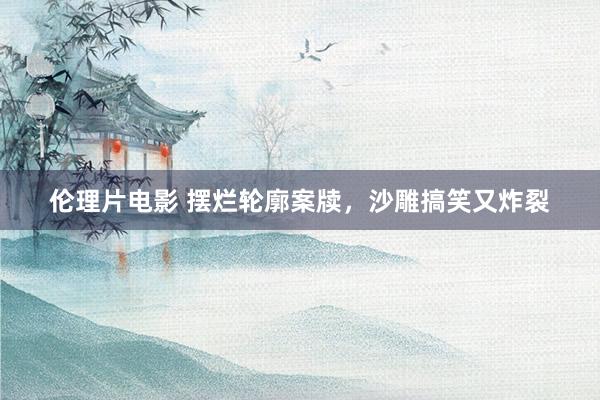 伦理片电影 摆烂轮廓案牍，沙雕搞笑又炸裂