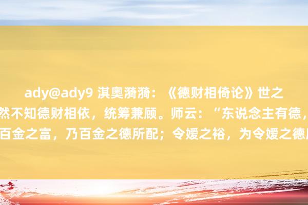 ady@ady9 淇奥漪漪：《德财相倚论》世之世东说念主，多逐财货，然不知德财相依，统筹兼顾。师云：“东说念主有德，必有财。”诚哉斯言！百金之富，乃百金之德所配；令嫒之裕，为令嫒之德所应。德者，如深埋之根底，财者，若枝繁之花...