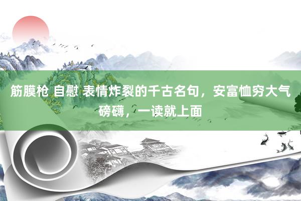 筋膜枪 自慰 表情炸裂的千古名句，安富恤穷大气磅礴，一读就上面