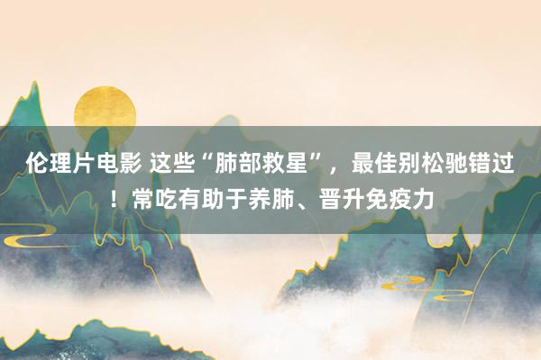 伦理片电影 这些“肺部救星”，最佳别松驰错过！常吃有助于养肺、晋升免疫力