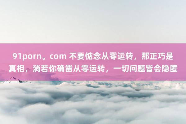 91porn。com 不要惦念从零运转，那正巧是真相，淌若你确凿从零运转，一切问题皆会隐匿
