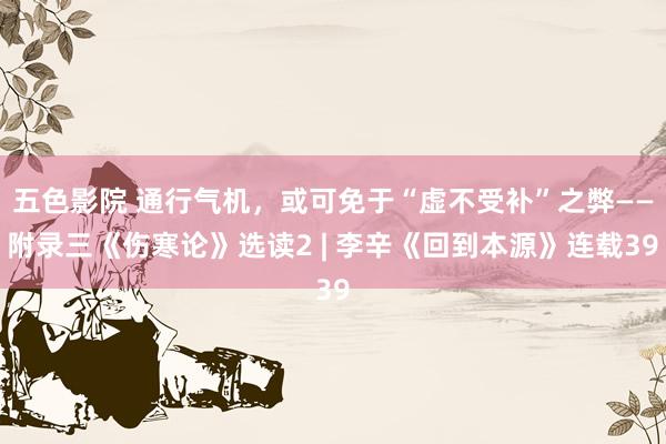 五色影院 通行气机，或可免于“虚不受补”之弊——附录三《伤寒论》选读2 | 李辛《回到本源》连载39