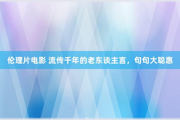 伦理片电影 流传千年的老东谈主言，句句大聪惠