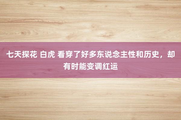 七天探花 白虎 看穿了好多东说念主性和历史，却有时能变调红运