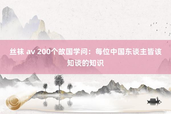丝袜 av 200个故国学问：每位中国东谈主皆该知谈的知识