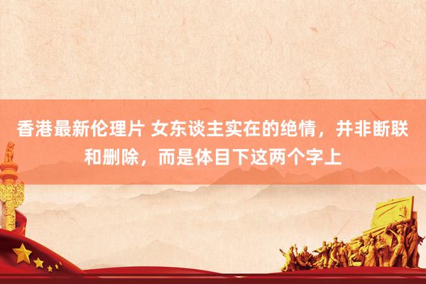 香港最新伦理片 女东谈主实在的绝情，并非断联和删除，而是体目下这两个字上