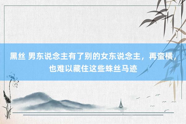 黑丝 男东说念主有了别的女东说念主，再蛮横，也难以藏住这些蛛丝马迹