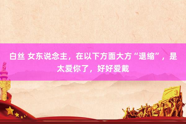 白丝 女东说念主，在以下方面大方“退缩”，是太爱你了，好好爱戴