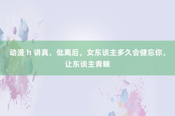 动漫 h 讲真，仳离后，女东谈主多久会健忘你，让东谈主青睐