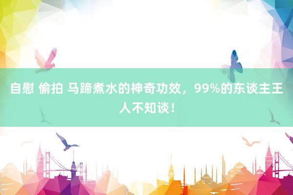 自慰 偷拍 马蹄煮水的神奇功效，99%的东谈主王人不知谈！