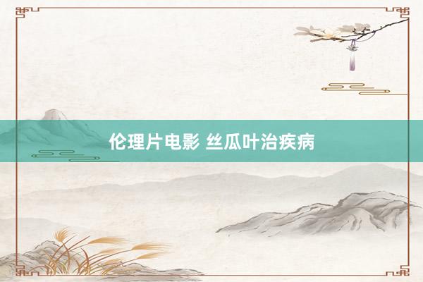伦理片电影 丝瓜叶治疾病