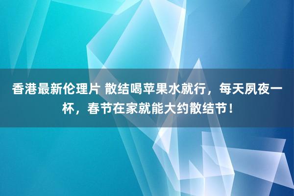 香港最新伦理片 散结喝苹果水就行，每天夙夜一杯，春节在家就能大约散结节！