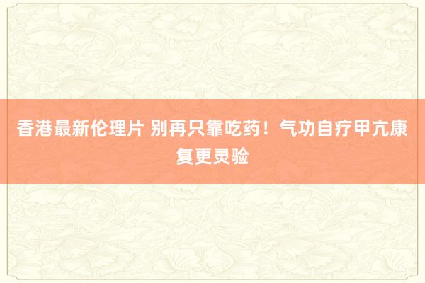 香港最新伦理片 别再只靠吃药！气功自疗甲亢康复更灵验