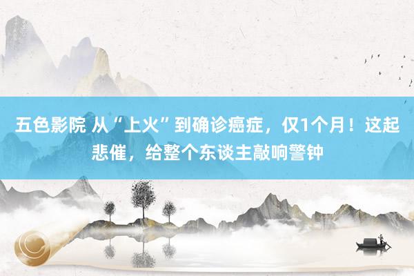 五色影院 从“上火”到确诊癌症，仅1个月！这起悲催，给整个东谈主敲响警钟