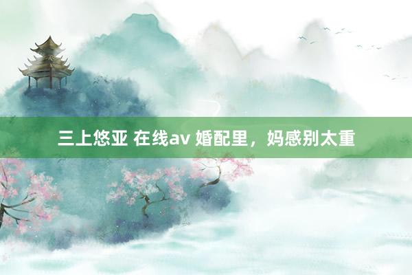 三上悠亚 在线av 婚配里，妈感别太重