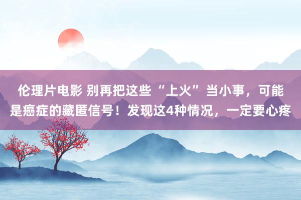 伦理片电影 别再把这些 “上火” 当小事，可能是癌症的藏匿信号！发现这4种情况，一定要心疼